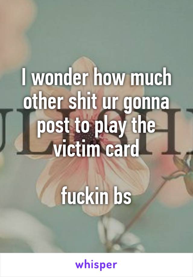 I wonder how much other shit ur gonna post to play the victim card

fuckin bs