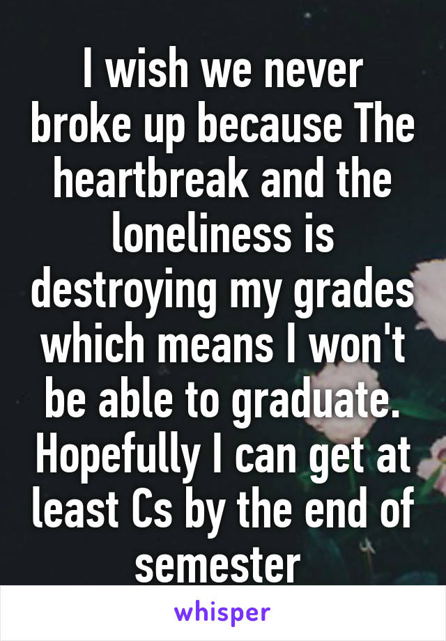 I wish we never broke up because The heartbreak and the loneliness is destroying my grades which means I won't be able to graduate. Hopefully I can get at least Cs by the end of semester 