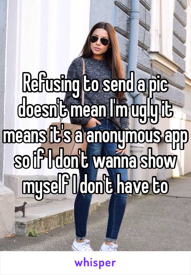 Refusing to send a pic doesn't mean I'm ugly it means it's a anonymous app so if I don't wanna show myself I don't have to 