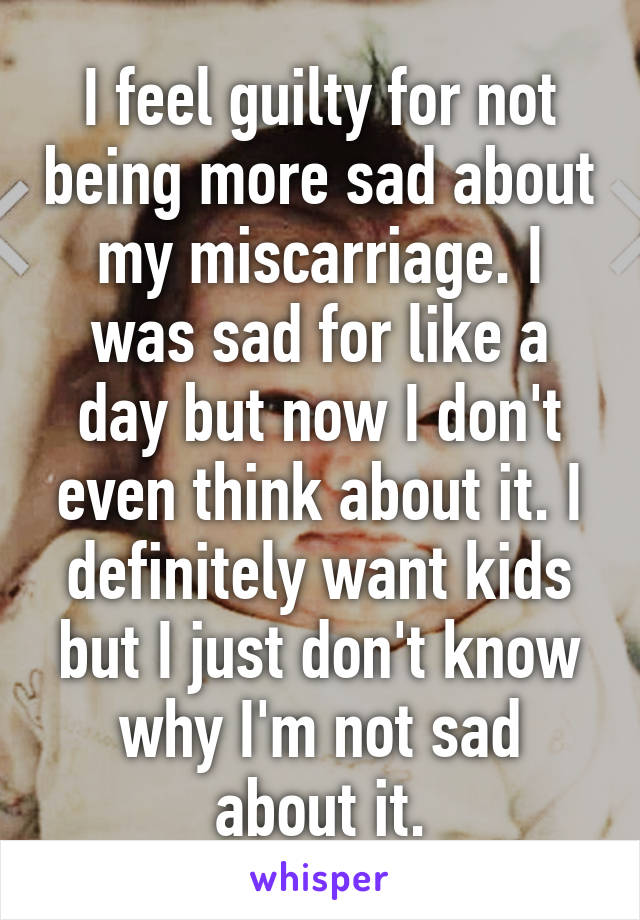 I feel guilty for not being more sad about my miscarriage. I was sad for like a day but now I don't even think about it. I definitely want kids but I just don't know why I'm not sad about it.