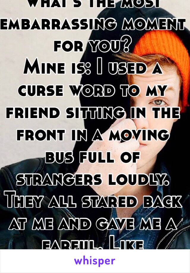 What's the most embarrassing moment for you? 
Mine is: I used a curse word to my friend sitting in the front in a moving bus full of strangers loudly. They all stared back at me and gave me a earful. Like shameless