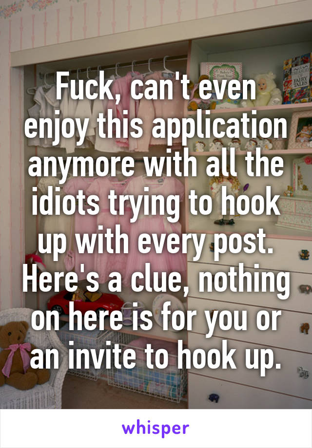 Fuck, can't even enjoy this application anymore with all the idiots trying to hook up with every post. Here's a clue, nothing on here is for you or an invite to hook up.