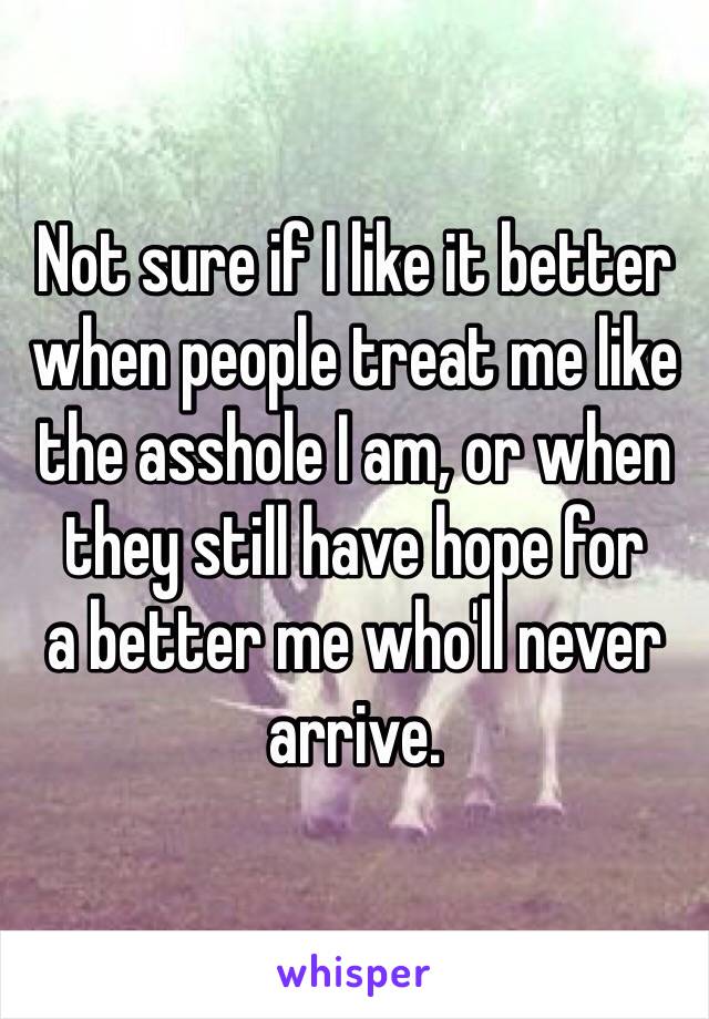 Not sure if I like it better when people treat me like the asshole I am, or when they still have hope for 
a better me who'll never arrive. 