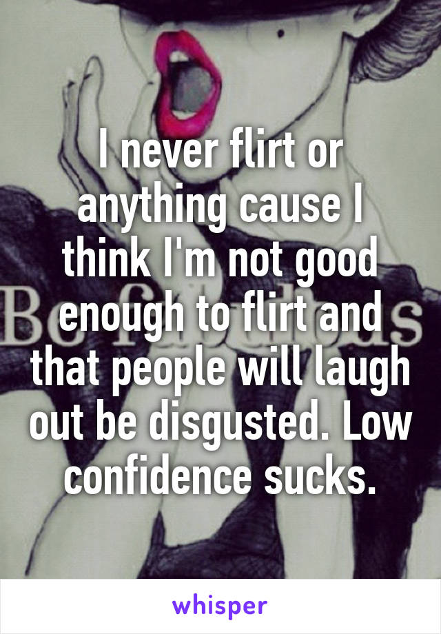 I never flirt or anything cause I think I'm not good enough to flirt and that people will laugh out be disgusted. Low confidence sucks.