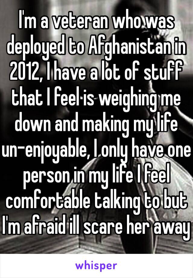 I'm a veteran who was deployed to Afghanistan in 2012, I have a lot of stuff that I feel is weighing me down and making my life un-enjoyable, I only have one person in my life I feel comfortable talking to but I'm afraid ill scare her away