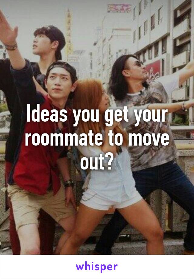 Ideas you get your roommate to move out?