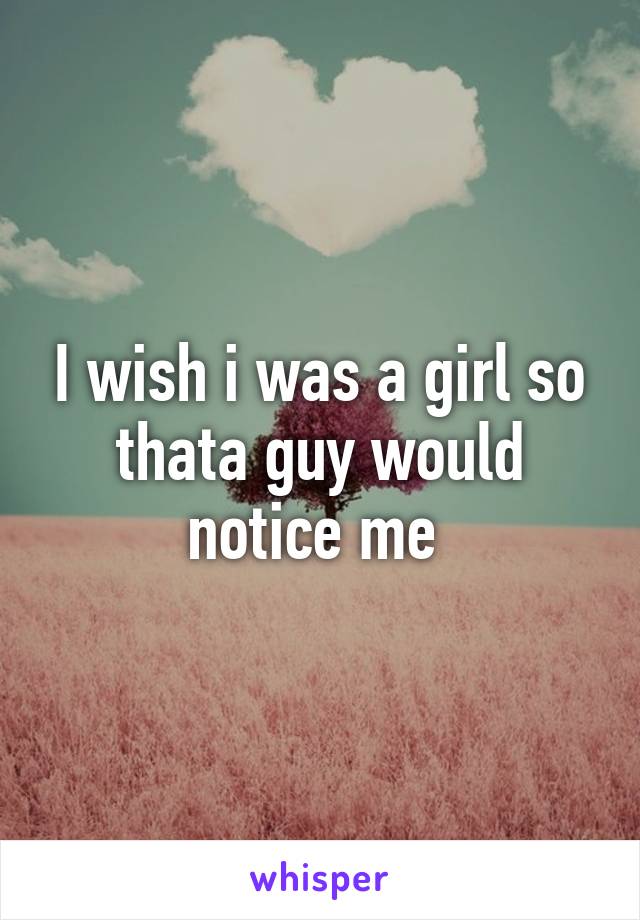 I wish i was a girl so thata guy would notice me 