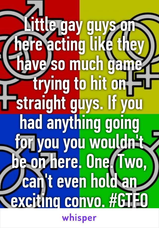 Little gay guys on here acting like they have so much game trying to hit on straight guys. If you had anything going for you you wouldn't be on here. One. Two, can't even hold an exciting convo. #GTFO