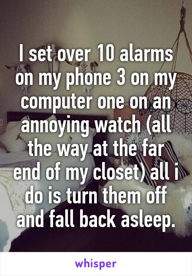 I set over 10 alarms on my phone 3 on my computer one on an annoying watch (all the way at the far end of my closet) all i do is turn them off and fall back asleep.