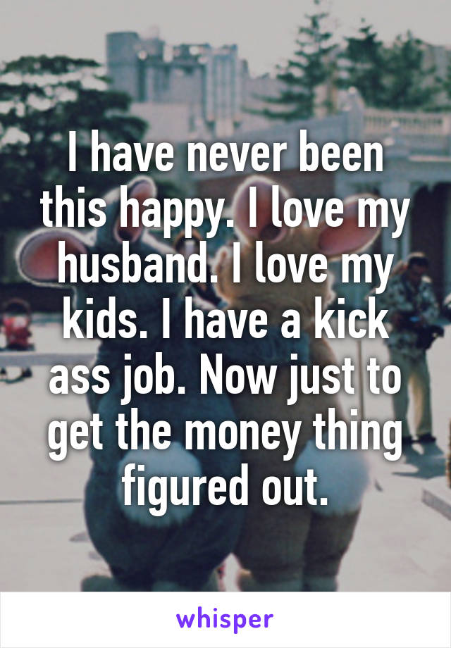 I have never been this happy. I love my husband. I love my kids. I have a kick ass job. Now just to get the money thing figured out.