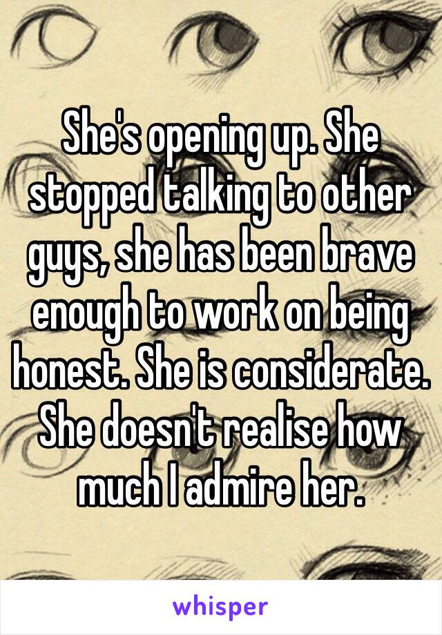 She's opening up. She stopped talking to other guys, she has been brave enough to work on being honest. She is considerate. She doesn't realise how much I admire her.