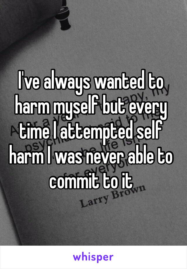 I've always wanted to harm myself but every time I attempted self harm I was never able to commit to it 