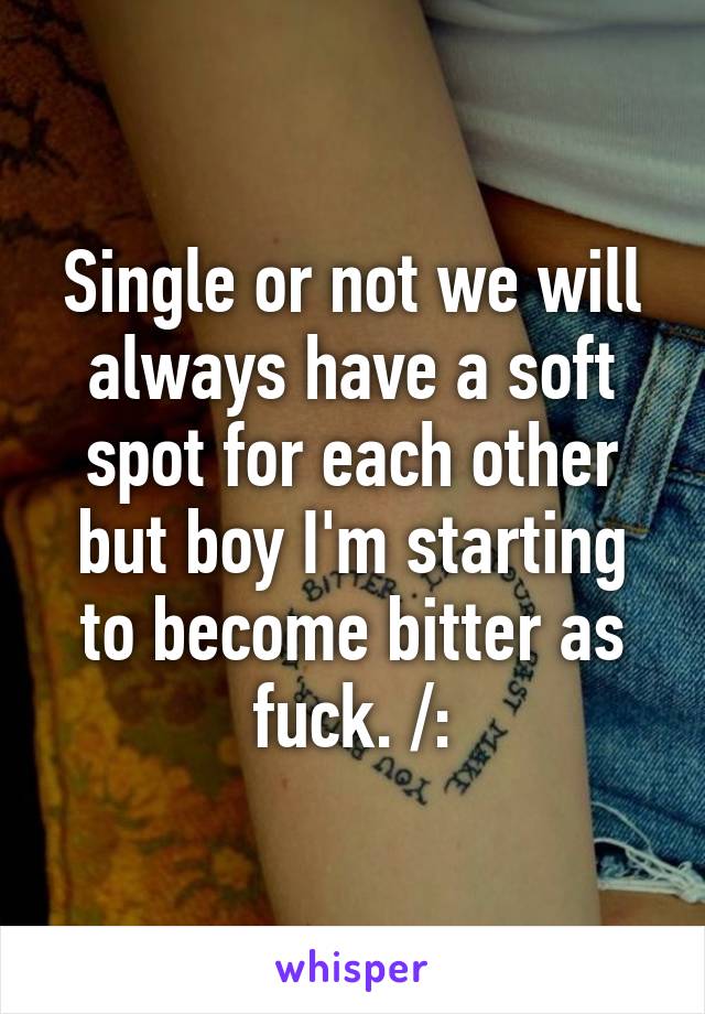 Single or not we will always have a soft spot for each other but boy I'm starting to become bitter as fuck. /: