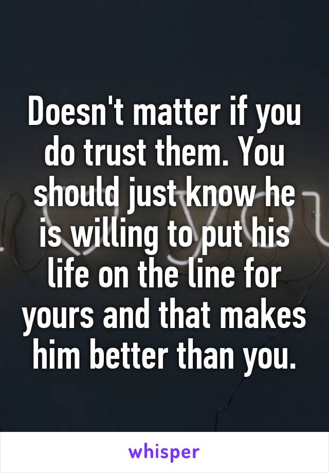 Doesn't matter if you do trust them. You should just know he is willing to put his life on the line for yours and that makes him better than you.