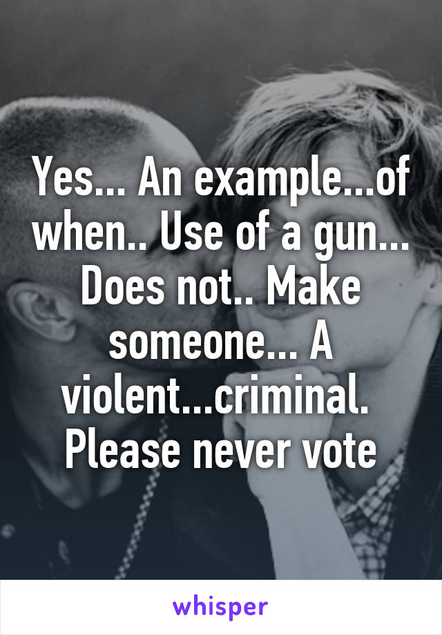 Yes... An example...of when.. Use of a gun... Does not.. Make someone... A violent...criminal.  Please never vote