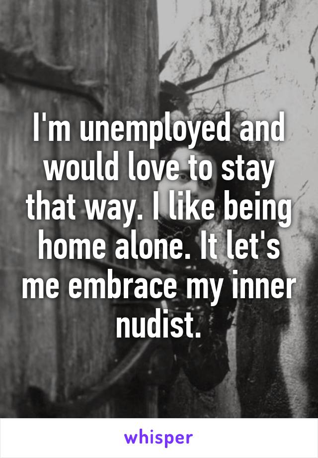 I'm unemployed and would love to stay that way. I like being home alone. It let's me embrace my inner nudist.