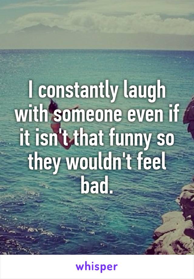 I constantly laugh with someone even if it isn't that funny so they wouldn't feel bad.