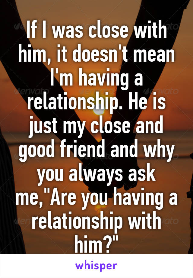 If I was close with him, it doesn't mean I'm having a relationship. He is just my close and good friend and why you always ask me,"Are you having a relationship with him?"