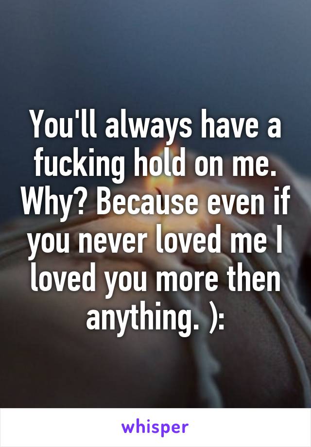 You'll always have a fucking hold on me. Why? Because even if you never loved me I loved you more then anything. ):