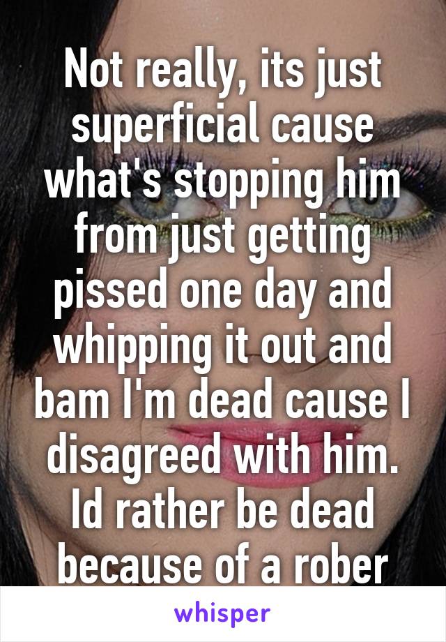 Not really, its just superficial cause what's stopping him from just getting pissed one day and whipping it out and bam I'm dead cause I disagreed with him. Id rather be dead because of a rober