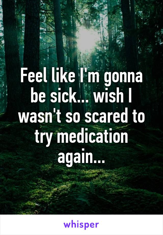 Feel like I'm gonna be sick... wish I wasn't so scared to try medication again...