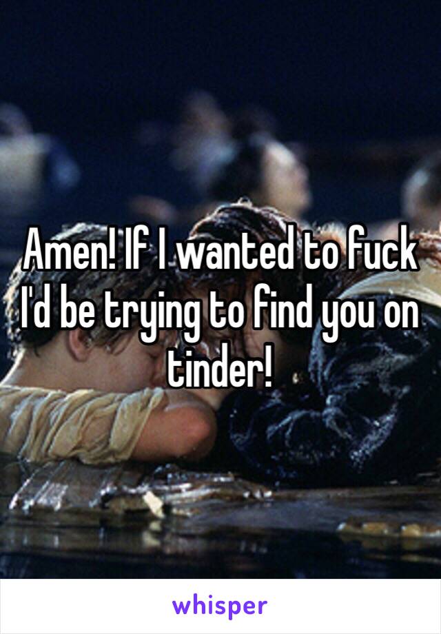 Amen! If I wanted to fuck I'd be trying to find you on tinder!