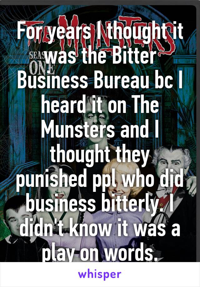 For years I thought it was the Bitter Business Bureau bc I heard it on The Munsters and I thought they punished ppl who did business bitterly. I didn't know it was a play on words.