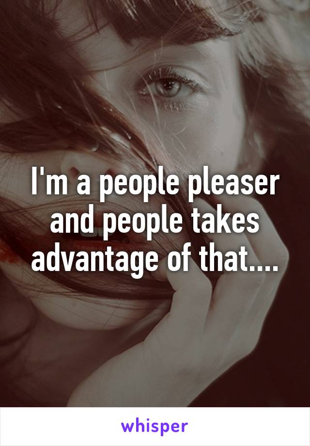 I'm a people pleaser and people takes advantage of that....