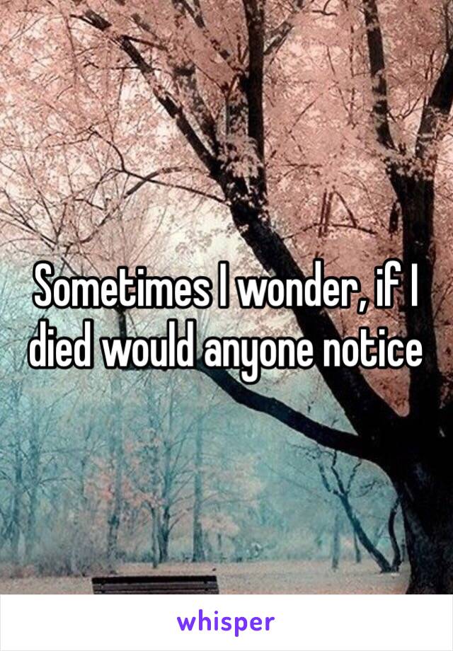 Sometimes I wonder, if I died would anyone notice