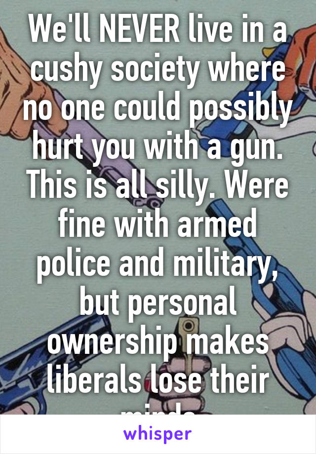 We'll NEVER live in a cushy society where no one could possibly hurt you with a gun. This is all silly. Were fine with armed police and military, but personal ownership makes liberals lose their minds