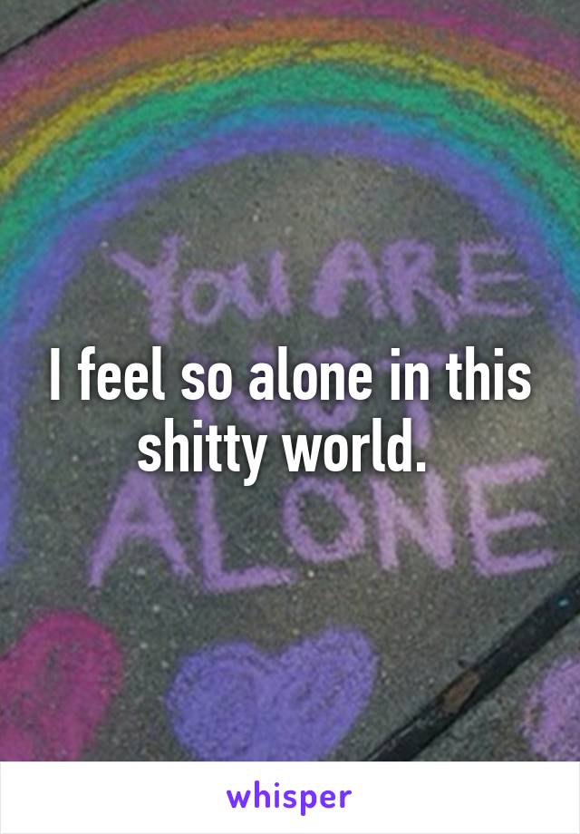 I feel so alone in this shitty world. 