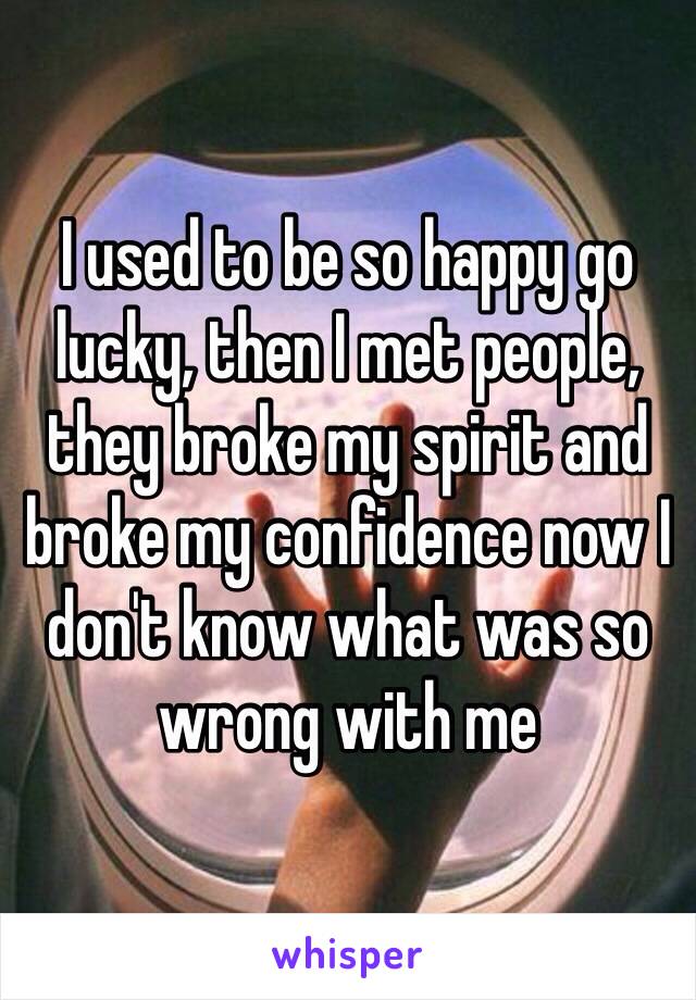 I used to be so happy go lucky, then I met people, they broke my spirit and broke my confidence now I don't know what was so wrong with me 