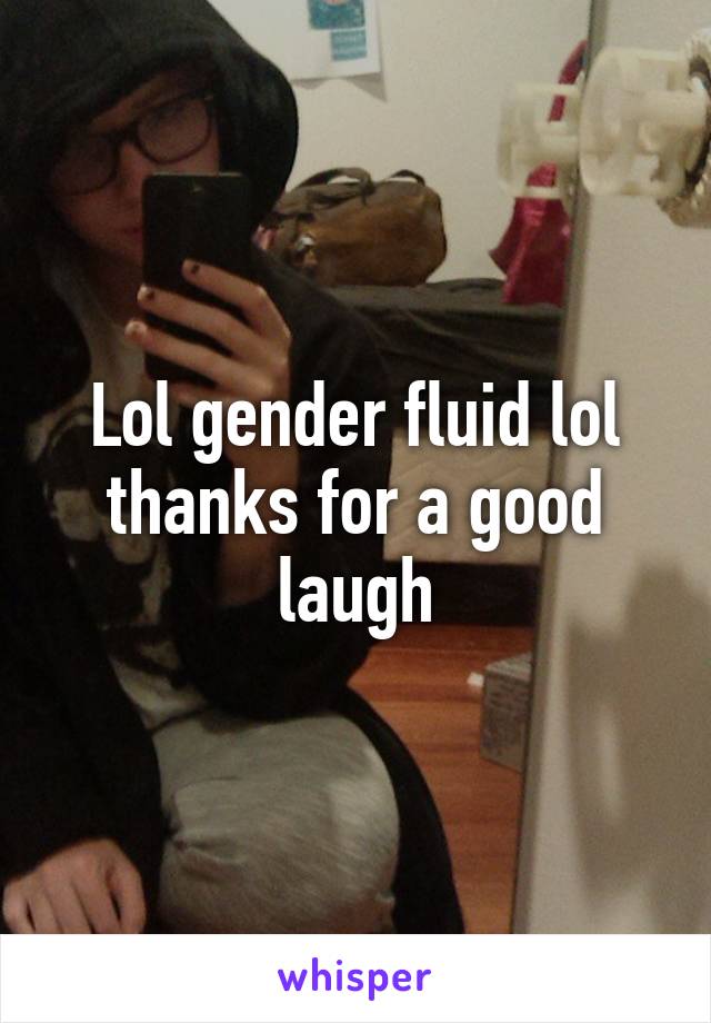 Lol gender fluid lol thanks for a good laugh