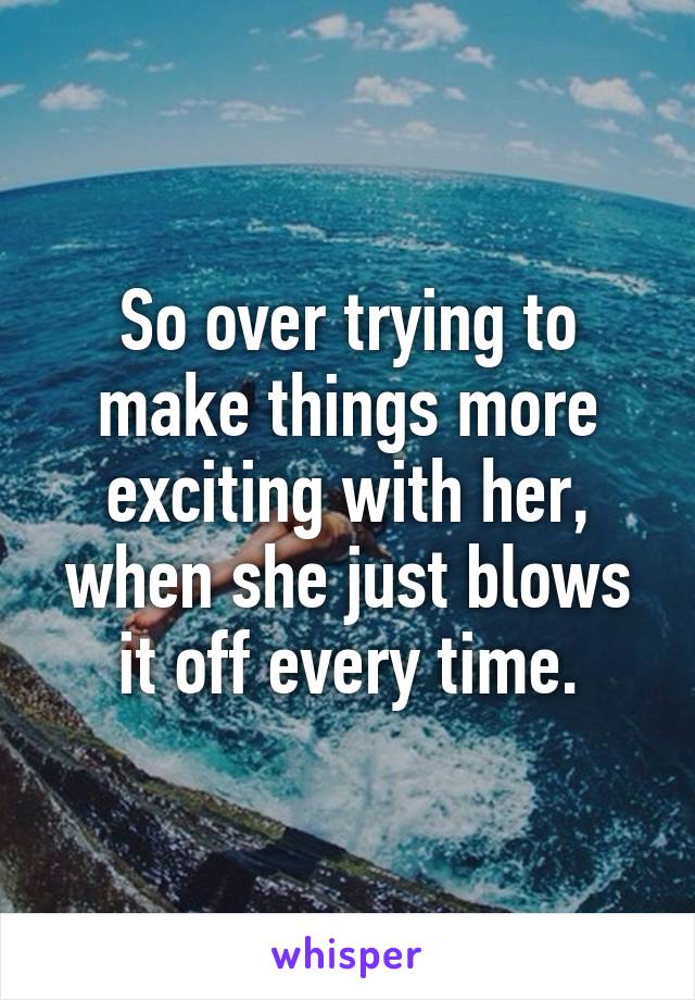 So over trying to make things more exciting with her, when she just blows it off every time.