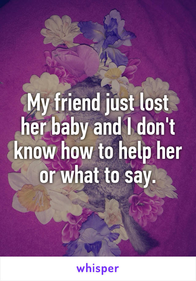 My friend just lost her baby and I don't know how to help her or what to say.