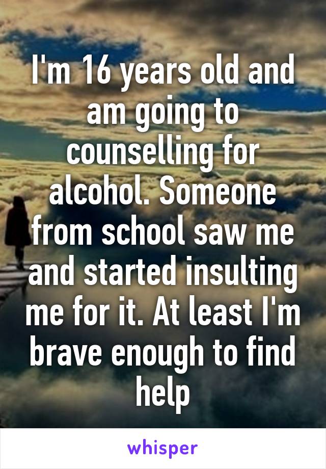 I'm 16 years old and am going to counselling for alcohol. Someone from school saw me and started insulting me for it. At least I'm brave enough to find help