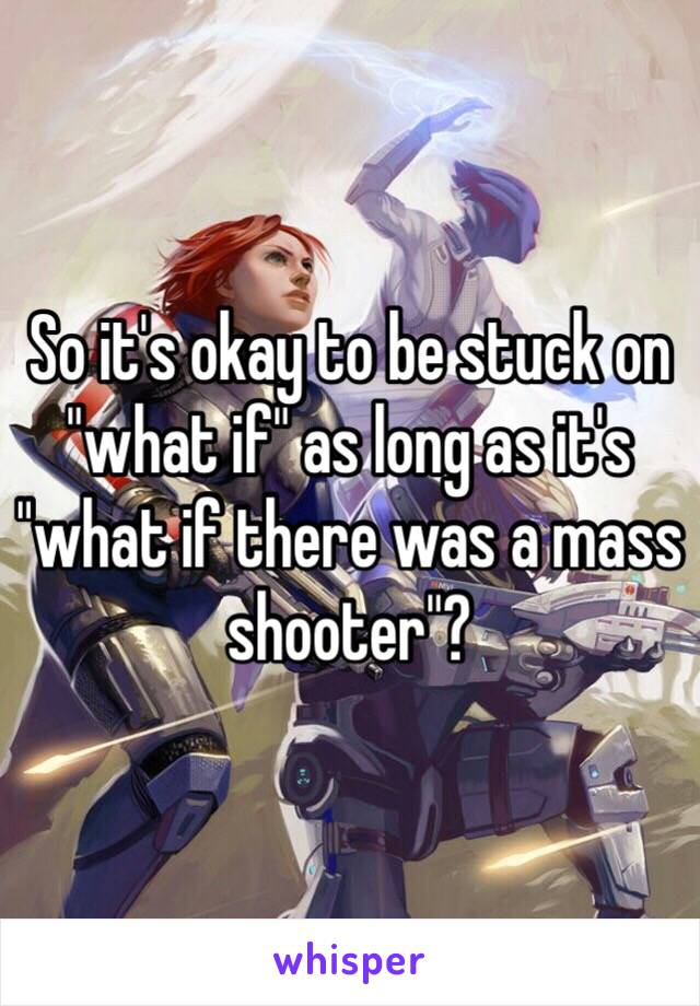 So it's okay to be stuck on "what if" as long as it's "what if there was a mass shooter"?