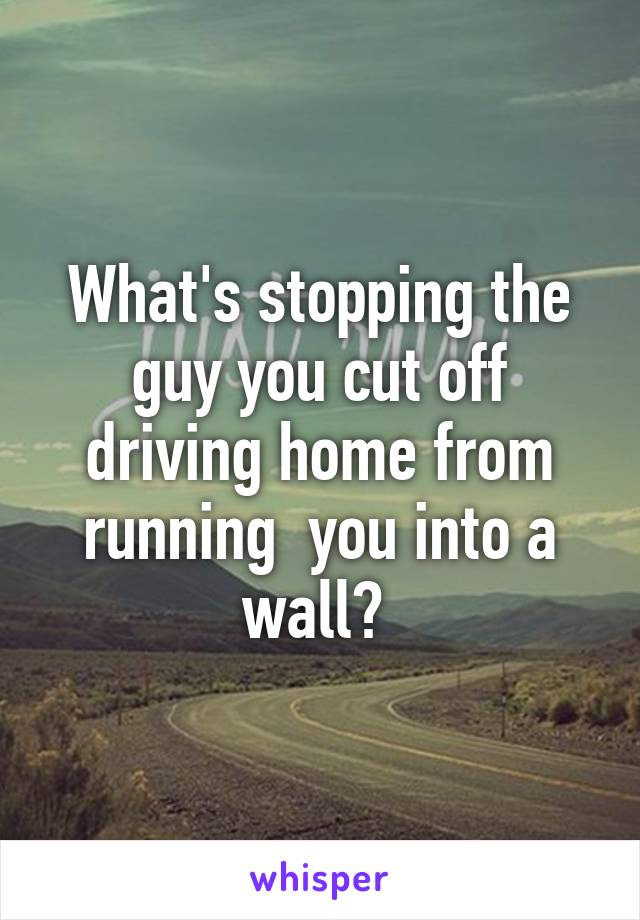 What's stopping the guy you cut off driving home from running  you into a wall? 