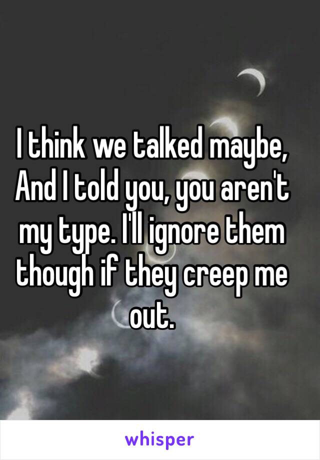 I think we talked maybe, And I told you, you aren't my type. I'll ignore them though if they creep me out.