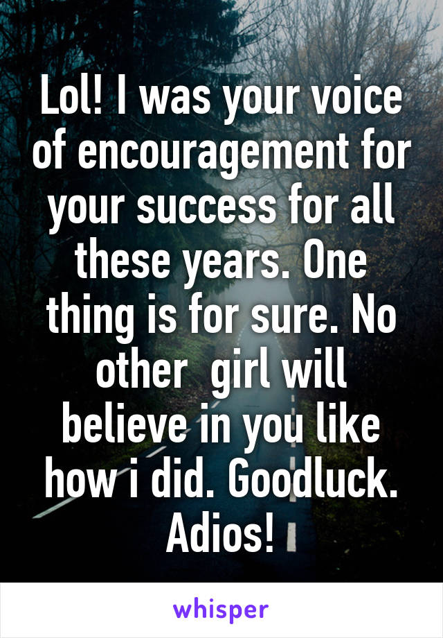 Lol! I was your voice of encouragement for your success for all these years. One thing is for sure. No other  girl will believe in you like how i did. Goodluck. Adios!