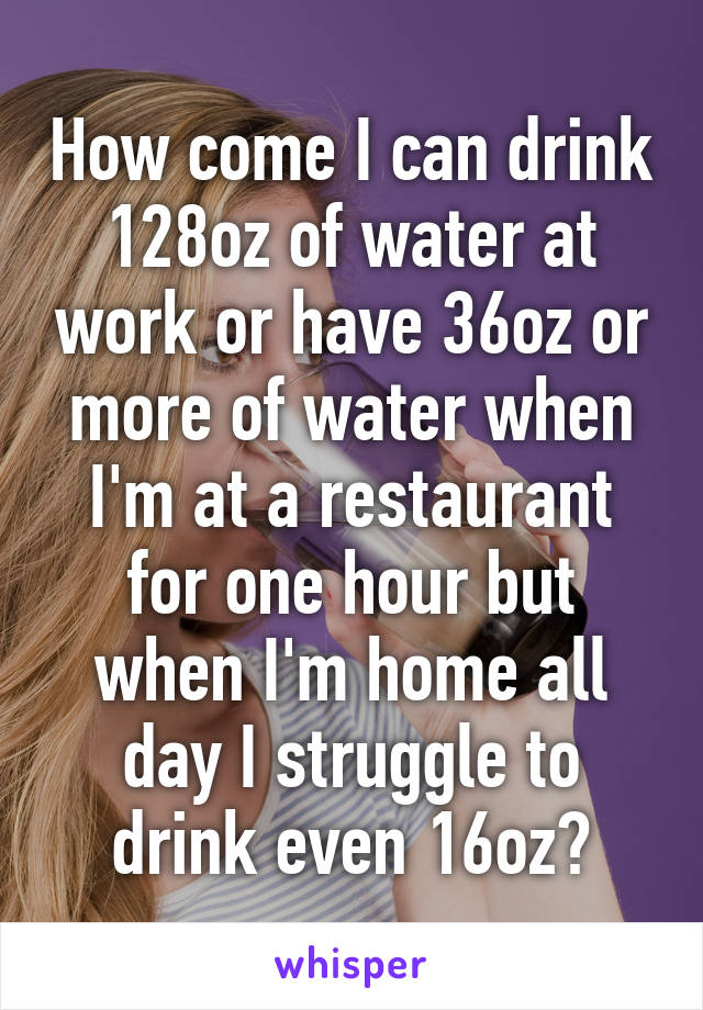 How come I can drink 128oz of water at work or have 36oz or more of water when I'm at a restaurant for one hour but when I'm home all day I struggle to drink even 16oz?