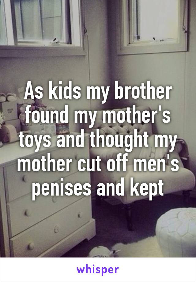 As kids my brother found my mother's toys and thought my mother cut off men's penises and kept