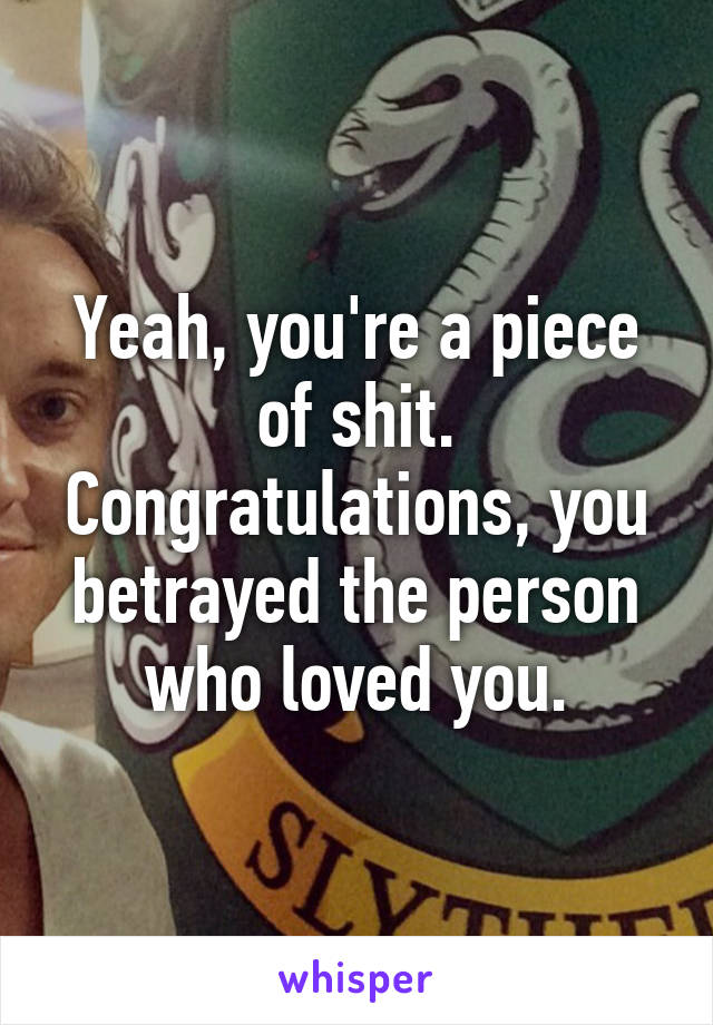 Yeah, you're a piece of shit. Congratulations, you betrayed the person who loved you.