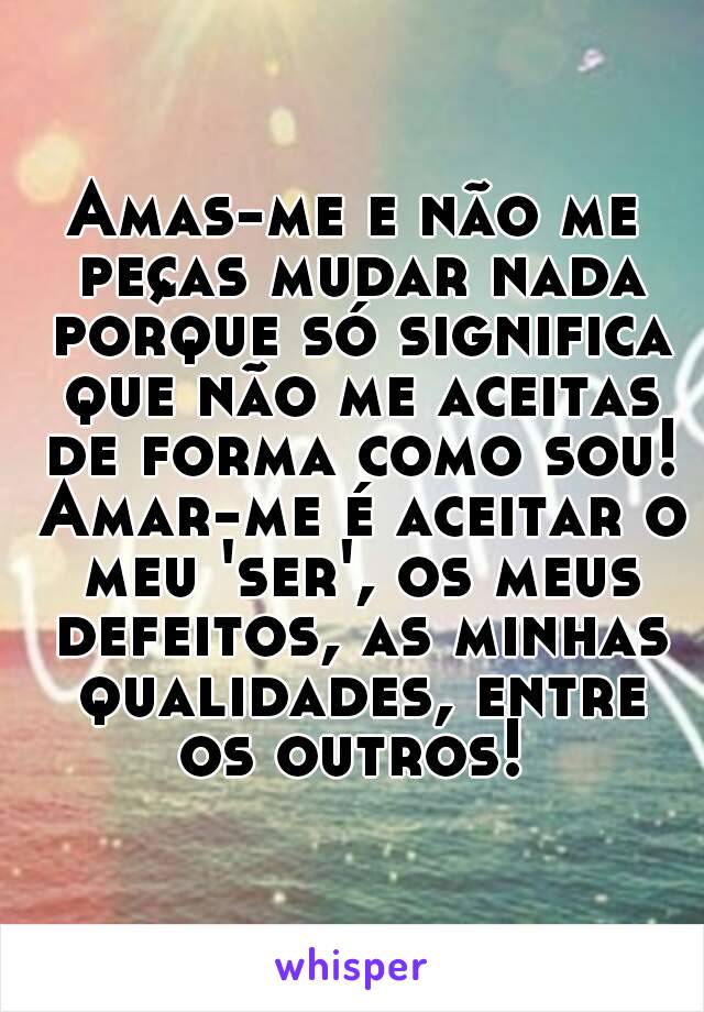 Amas-me e não me peças mudar nada porque só significa que não me aceitas de forma como sou! Amar-me é aceitar o meu 'ser', os meus defeitos, as minhas qualidades, entre os outros! 