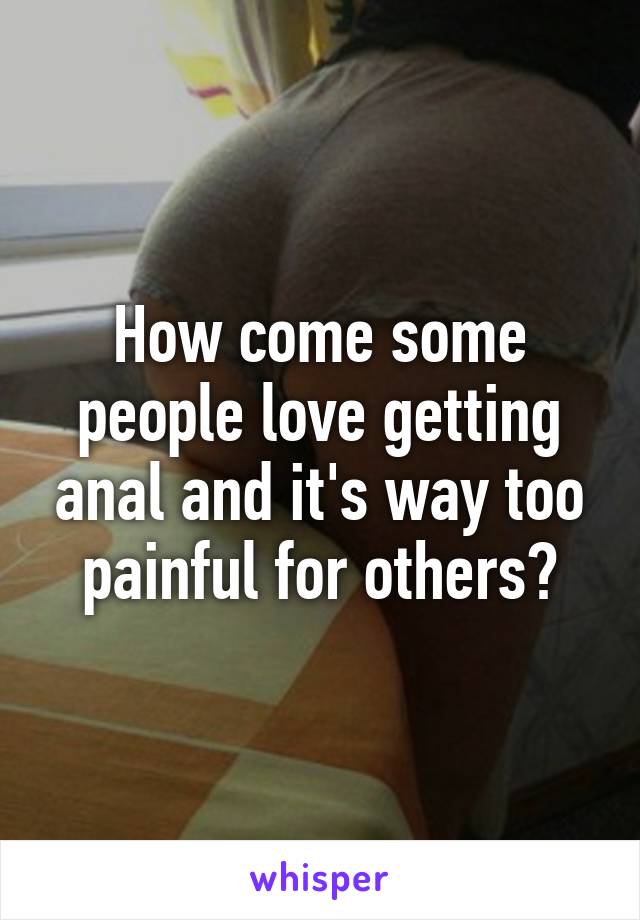 How come some people love getting anal and it's way too painful for others?