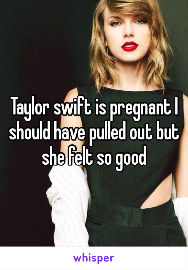 Taylor swift is pregnant I should have pulled out but she felt so good 