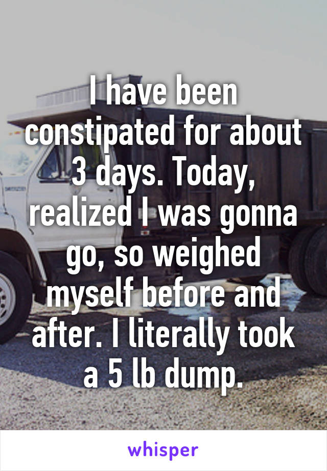 I have been constipated for about 3 days. Today, realized I was gonna go, so weighed myself before and after. I literally took a 5 lb dump.