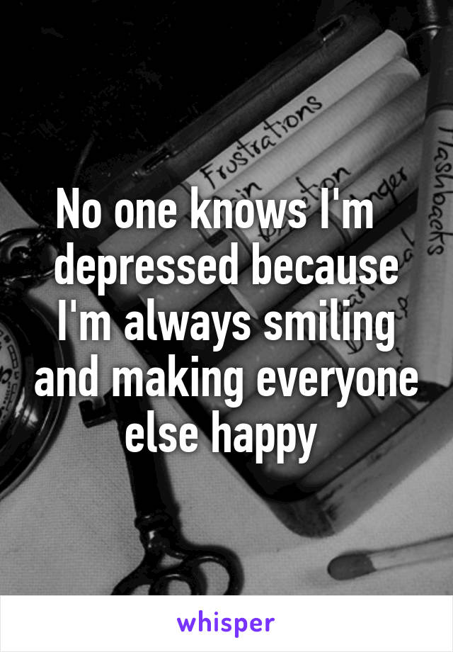 No one knows I'm   depressed because I'm always smiling and making everyone else happy 