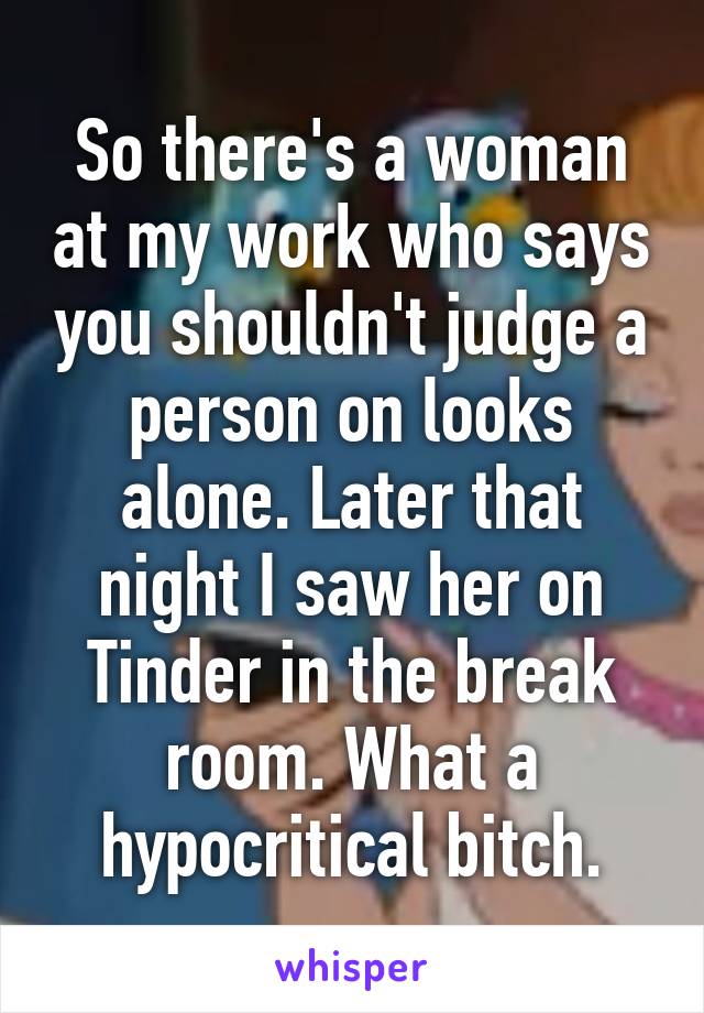 So there's a woman at my work who says you shouldn't judge a person on looks alone. Later that night I saw her on Tinder in the break room. What a hypocritical bitch.