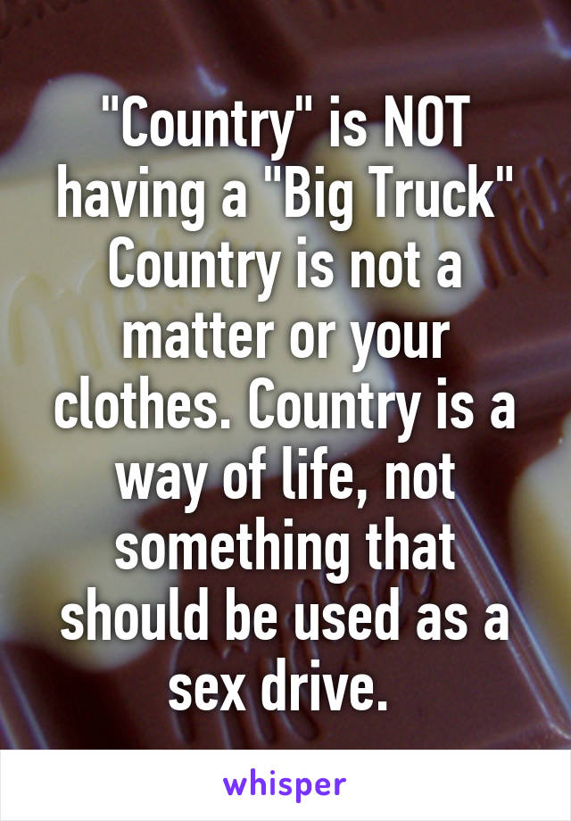 "Country" is NOT having a "Big Truck" Country is not a matter or your clothes. Country is a way of life, not something that should be used as a sex drive. 